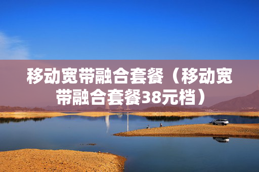 移动宽带融合套餐（移动宽带融合套餐38元档）