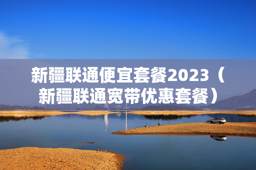 新疆联通便宜套餐2023（新疆联通宽带优惠套餐）