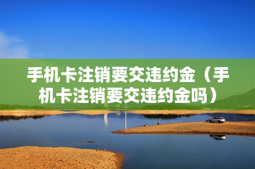 手机卡注销要交违约金（手机卡注销要交违约金吗）
