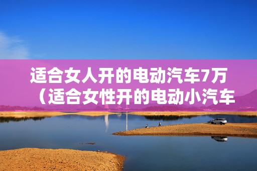 适合女人开的电动汽车7万（适合女性开的电动小汽车）