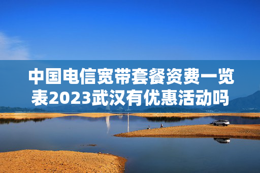 中国电信宽带套餐资费一览表2023武汉有优惠活动吗（中国电信宽带套餐价格表2020武汉）