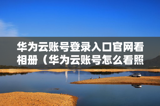 华为云账号登录入口官网看相册（华为云账号怎么看照片）