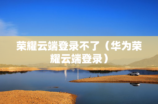 荣耀云端登录不了（华为荣耀云端登录）