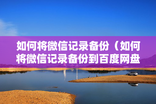如何将微信记录备份（如何将微信记录备份到百度网盘）