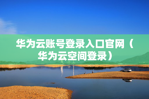 华为云账号登录入口官网（华为云空间登录）