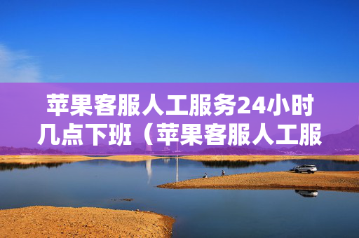 苹果客服人工服务24小时几点下班（苹果客服人工服务24小时几点下班啊）