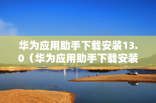 华为应用助手下载安装13.0（华为应用助手下载安装到手机）