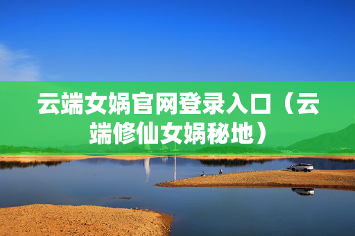 云端女娲官网登录入口（云端修仙女娲秘地）