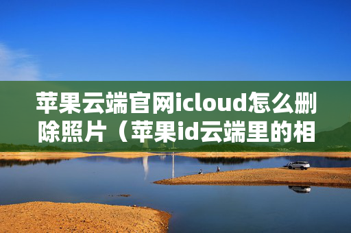 苹果云端官网icloud怎么删除照片（苹果id云端里的相册怎么删除）