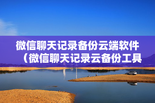 微信聊天记录备份云端软件（微信聊天记录云备份工具）
