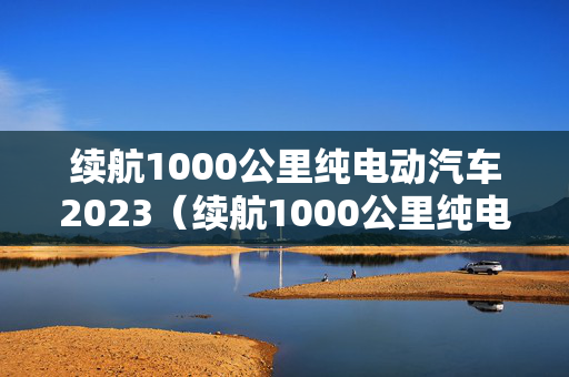 续航1000公里纯电动汽车2023（续航1000公里纯电动汽车2023多少钱）