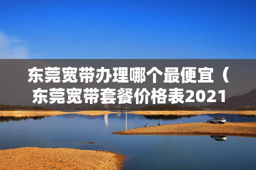 东莞宽带办理哪个最便宜（东莞宽带套餐价格表2021）