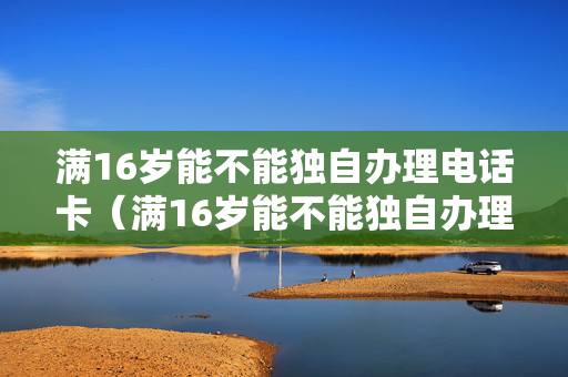 满16岁能不能独自办理电话卡（满16岁能不能独自办理银行卡）