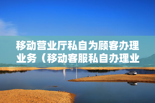 移动营业厅私自为顾客办理业务（移动客服私自办理业务）