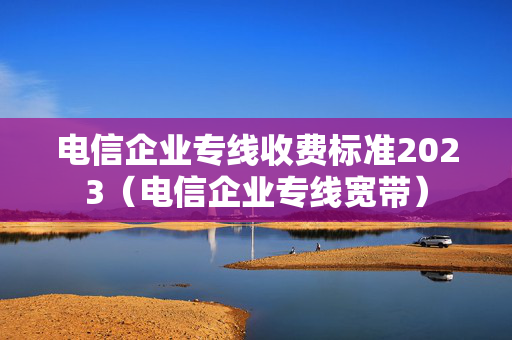 电信企业专线收费标准2023（电信企业专线宽带）