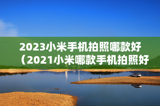 2023小米手机拍照哪款好（2021小米哪款手机拍照好）