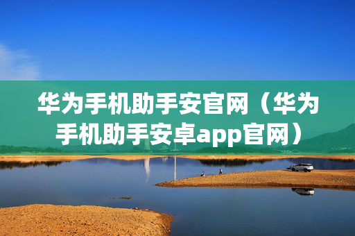 华为手机助手安官网（华为手机助手安卓app官网）