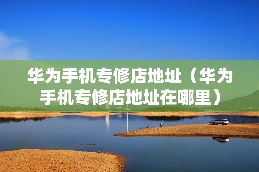 华为手机专修店地址（华为手机专修店地址在哪里）