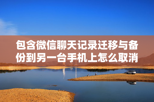 包含微信聊天记录迁移与备份到另一台手机上怎么取消的词条