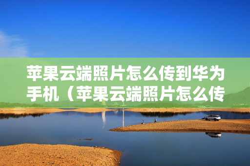 苹果云端照片怎么传到华为手机（苹果云端照片怎么传到华为手机里）