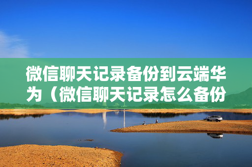 微信聊天记录备份到云端华为（微信聊天记录怎么备份到华为云）