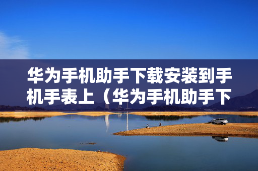 华为手机助手下载安装到手机手表上（华为手机助手下载安装到手机手表上怎么下载）