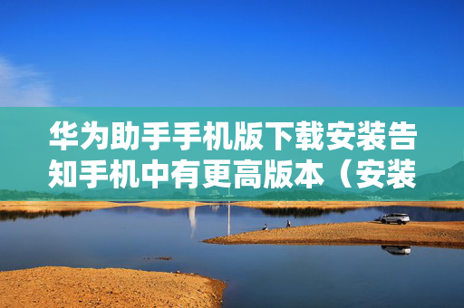 华为助手手机版下载安装告知手机中有更高版本（安装华为手机助手提示版本太低）