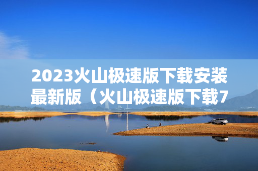 2023火山极速版下载安装最新版（火山极速版下载720）