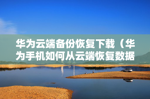 华为云端备份恢复下载（华为手机如何从云端恢复数据）