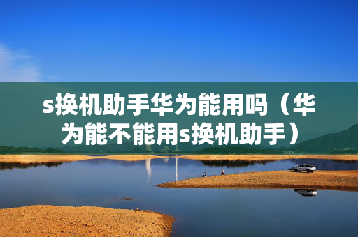 s换机助手华为能用吗（华为能不能用s换机助手）