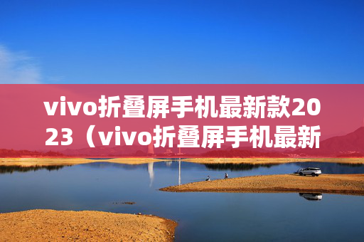 vivo折叠屏手机最新款2023（vivo折叠屏手机最新款2023视频）