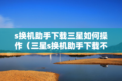 s换机助手下载三星如何操作（三星s换机助手下载不了）