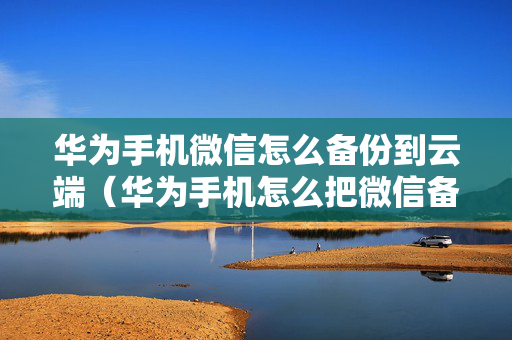 华为手机微信怎么备份到云端（华为手机怎么把微信备份到云服务）
