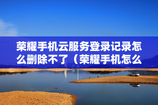 荣耀手机云服务登录记录怎么删除不了（荣耀手机怎么清除云端备份）