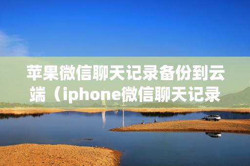 苹果微信聊天记录备份到云端（iphone微信聊天记录云备份）