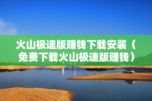 火山极速版赚钱下载安装（免费下载火山极速版赚钱）