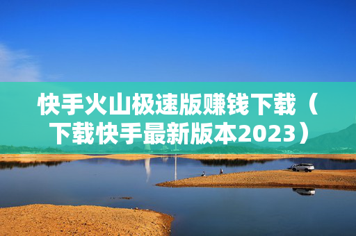 快手火山极速版赚钱下载（下载快手最新版本2023）