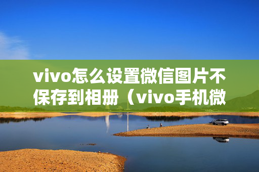 vivo怎么设置微信图片不保存到相册（vivo手机微信照片）