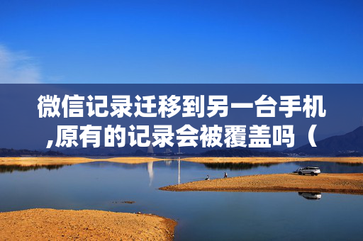 微信记录迁移到另一台手机,原有的记录会被覆盖吗（微信记录迁移原手机还有记录吗）