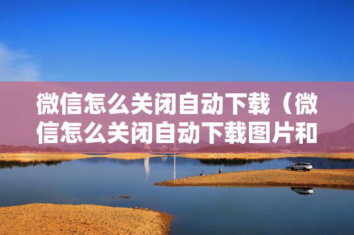 微信怎么关闭自动下载（微信怎么关闭自动下载图片和视频）
