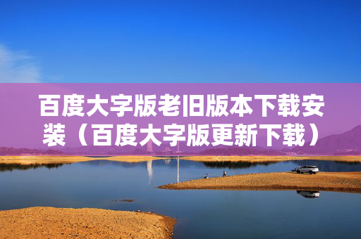 百度大字版老旧版本下载安装（百度大字版更新下载）