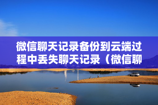 微信聊天记录备份到云端过程中丢失聊天记录（微信聊天记录 备份到云端）