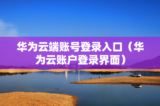 华为云端账号登录入口（华为云账户登录界面）