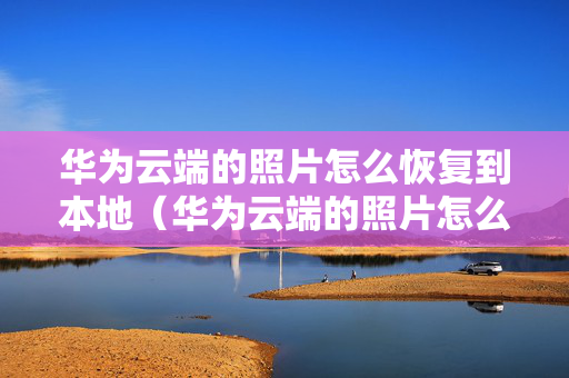 华为云端的照片怎么恢复到本地（华为云端的照片怎么恢复到本地相册）