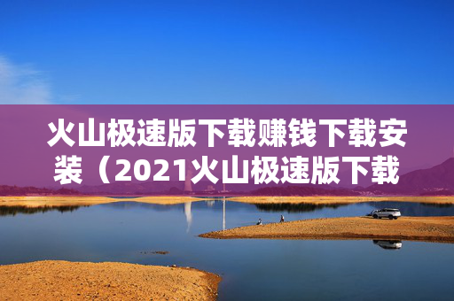 火山极速版下载赚钱下载安装（2021火山极速版下载赚钱）