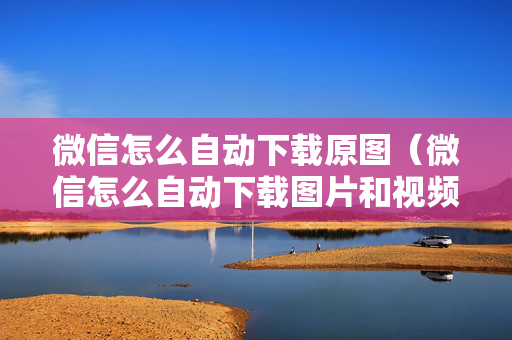 微信怎么自动下载原图（微信怎么自动下载图片和视频）