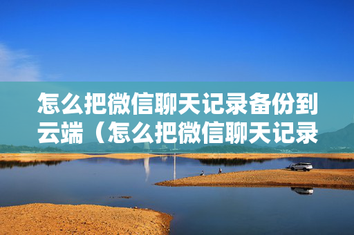 怎么把微信聊天记录备份到云端（怎么把微信聊天记录备份到云端里面）