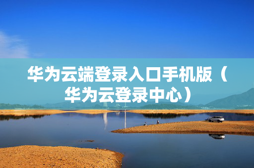华为云端登录入口手机版（华为云登录中心）