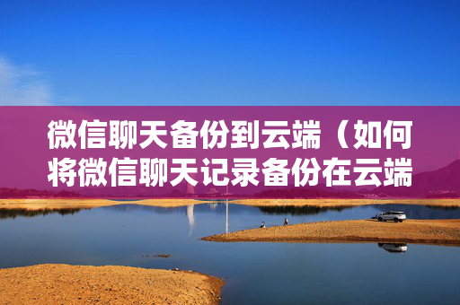 微信聊天备份到云端（如何将微信聊天记录备份在云端）