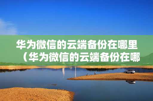 华为微信的云端备份在哪里（华为微信的云端备份在哪里打开）